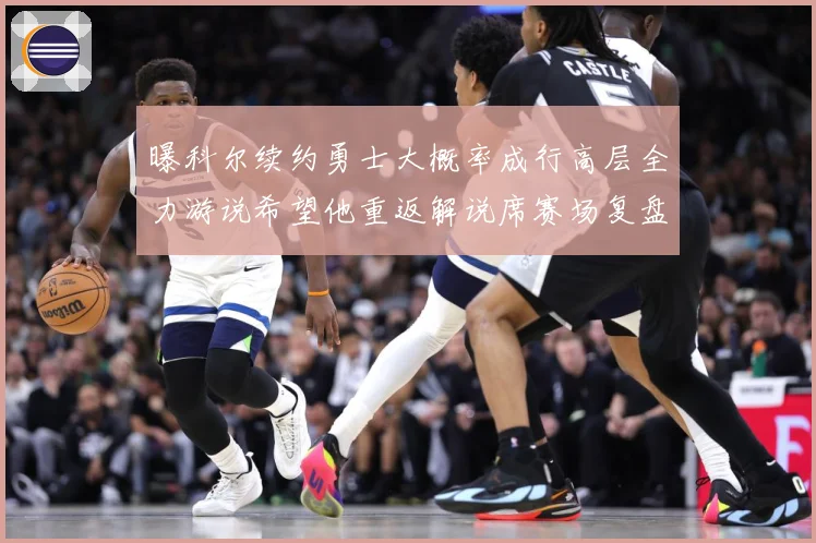 曝科尔续约勇士大概率成行高层全力游说希望他重返解说席赛场复盘：最新赛事动态与深度分析