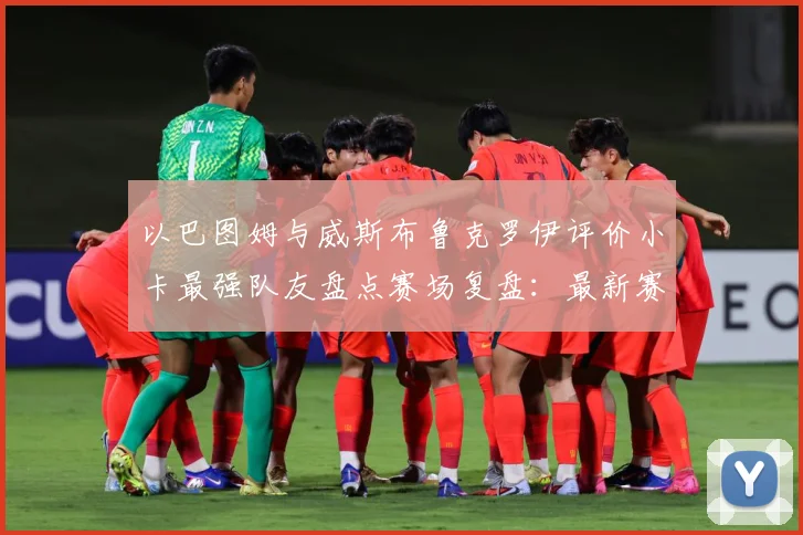 以巴图姆与威斯布鲁克罗伊评价小卡最强队友盘点赛场复盘：最新赛事动态与深度分析