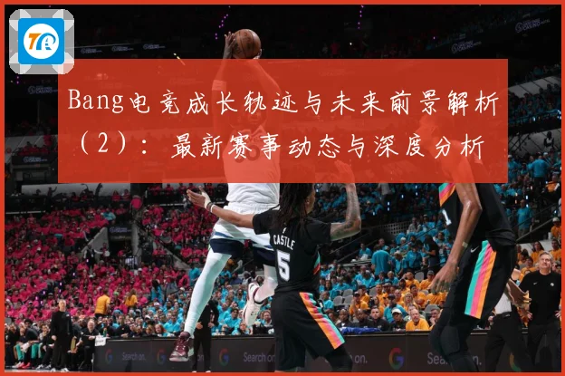 Bang电竞成长轨迹与未来前景解析（2）：最新赛事动态与深度分析