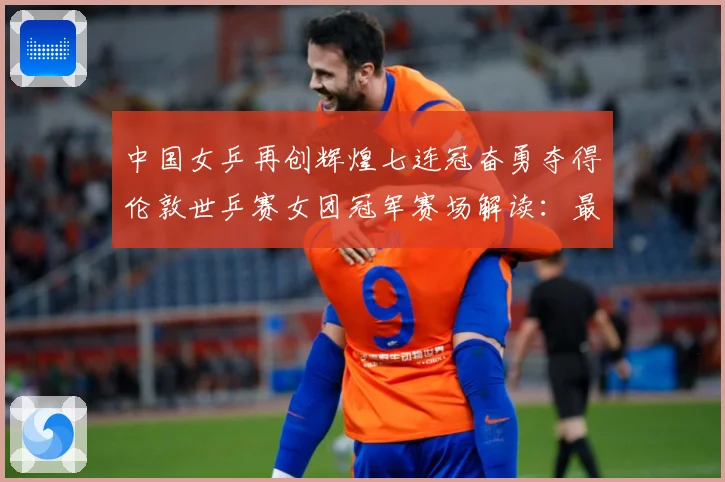 中国女乒再创辉煌七连冠奋勇夺得伦敦世乒赛女团冠军赛场解读：最新赛事动态与深度分析