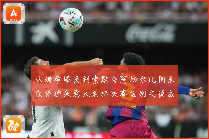 从姆希塔良到索默与阿切尔比国米众将迎来意大利杯决赛告别之夜成长观察：最新赛事动态与深度分析