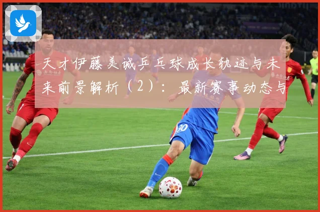 天才伊藤美诚乒乓球成长轨迹与未来前景解析（2）：最新赛事动态与深度分析