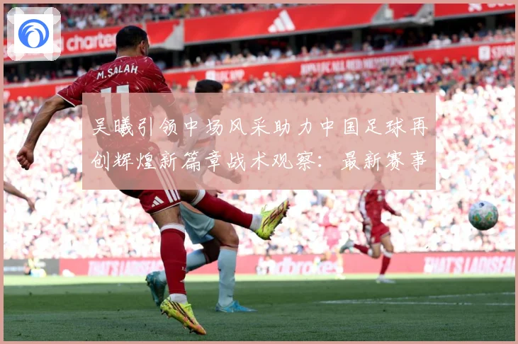 吴曦引领中场风采助力中国足球再创辉煌新篇章战术观察：最新赛事动态与深度分析