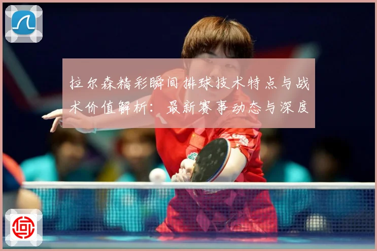 拉尔森精彩瞬间排球技术特点与战术价值解析：最新赛事动态与深度分析