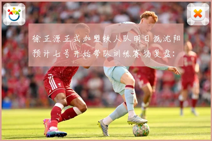徐正源正式加盟铁人队明日抵沈阳预计七号开始带队训练赛场复盘：最新赛事动态与深度分析