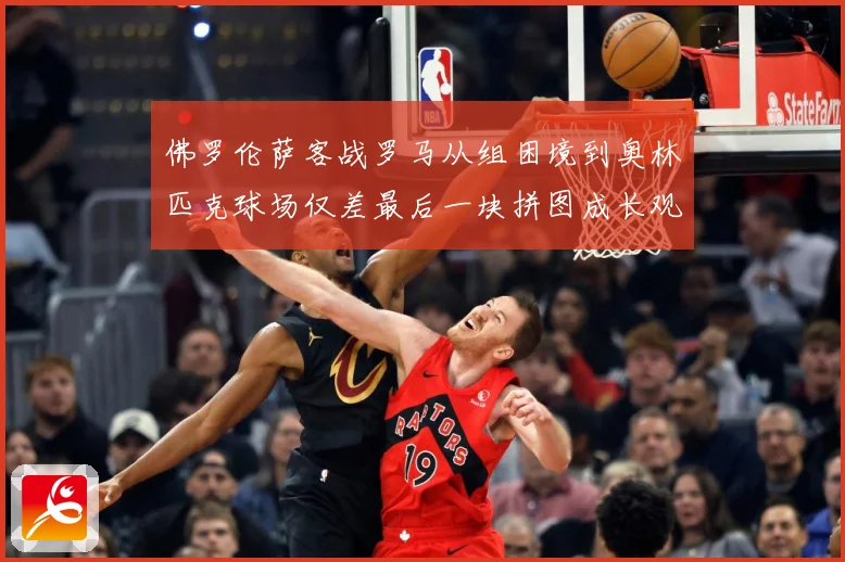 佛罗伦萨客战罗马从组困境到奥林匹克球场仅差最后一块拼图成长观察：最新赛事动态与深度分析