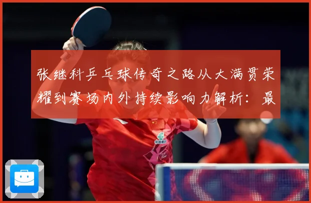 张继科乒乓球传奇之路从大满贯荣耀到赛场内外持续影响力解析：最新赛事动态与深度分析