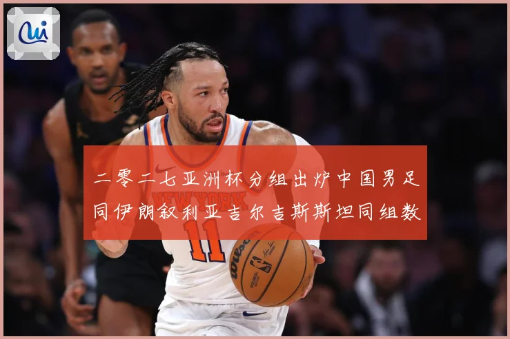 二零二七亚洲杯分组出炉中国男足同伊朗叙利亚吉尔吉斯斯坦同组数据研判：最新赛事动态与深度分析