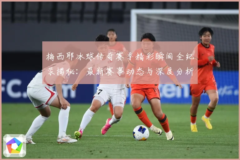 梅西耶冰球传奇赛季精彩瞬间全纪录揭秘：最新赛事动态与深度分析