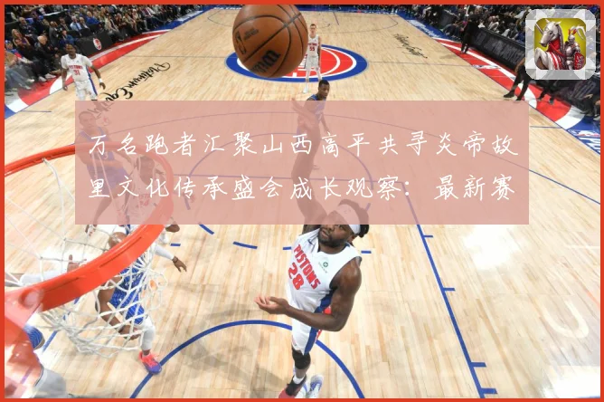 万名跑者汇聚山西高平共寻炎帝故里文化传承盛会成长观察：最新赛事动态与深度分析