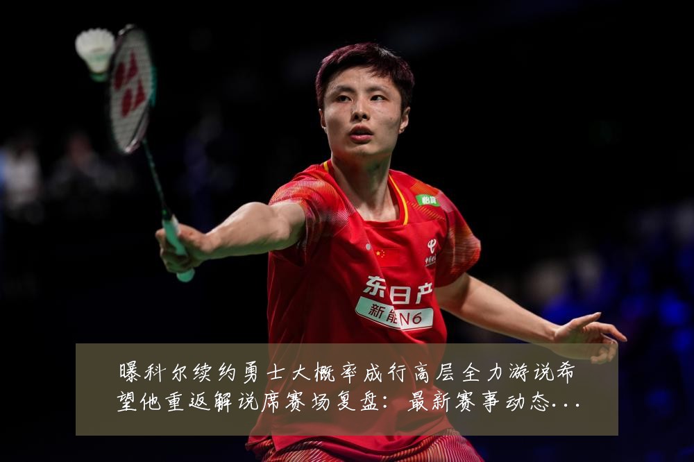 曝科尔续约勇士大概率成行高层全力游说希望他重返解说席赛场复盘：最新赛事动态与深度分析