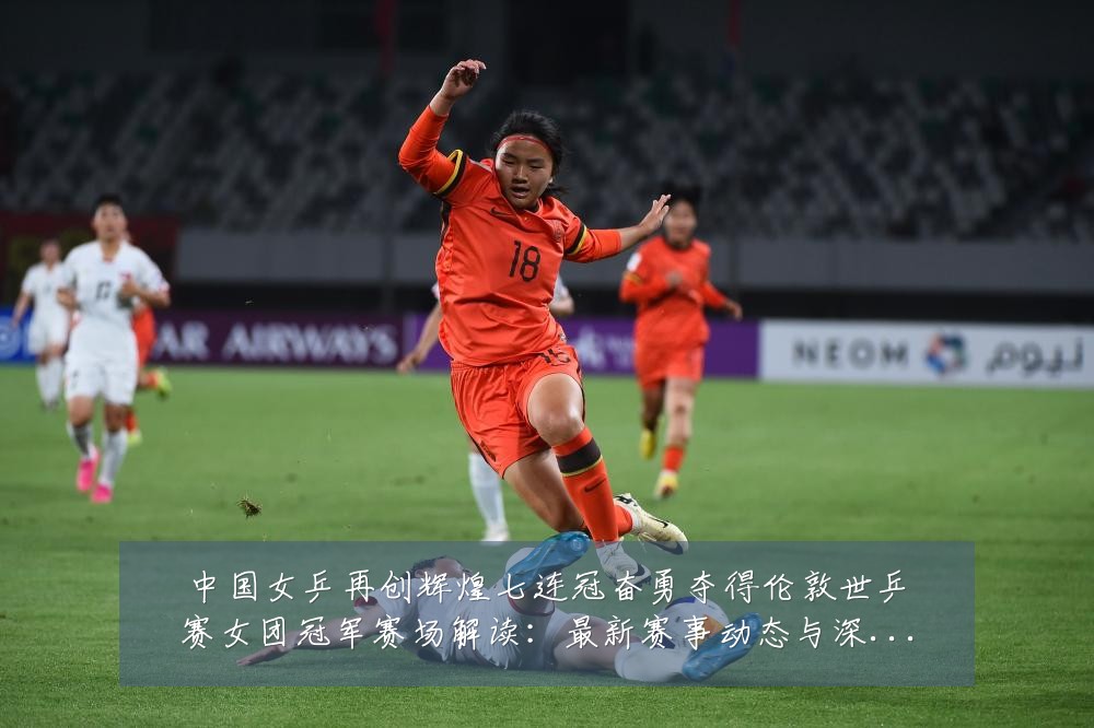 中国女乒再创辉煌七连冠奋勇夺得伦敦世乒赛女团冠军赛场解读：最新赛事动态与深度分析