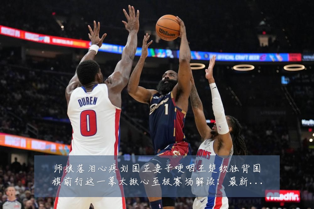师娘落泪心疼刘国正妻子哽咽王楚钦独背国旗前行这一幕太揪心至极赛场解读：最新赛事动态与深度分析